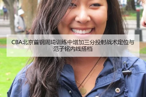 CBA北京首钢周琦训练中增加三分投射战术定位与范子铭内线搭档